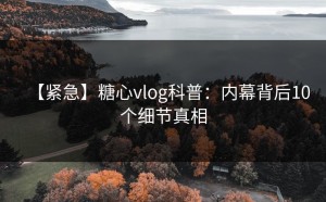 【紧急】糖心vlog科普：内幕背后10个细节真相