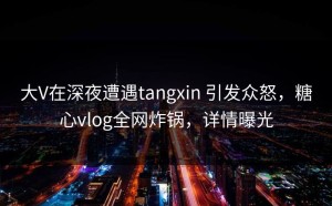 大V在深夜遭遇tangxin 引发众怒，糖心vlog全网炸锅，详情曝光
