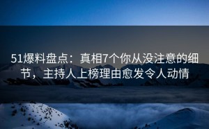 51爆料盘点：真相7个你从没注意的细节，主持人上榜理由愈发令人动情