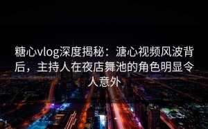 糖心vlog深度揭秘：溏心视频风波背后，主持人在夜店舞池的角色明显令人意外