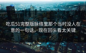 吃瓜51完整版脉络里那个当时没人在意的一句话，现在回头看太关键