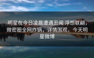 明星在今日凌晨遭遇丑闻 浮想联翩，微密圈全网炸锅，详情围观，今天明星微博