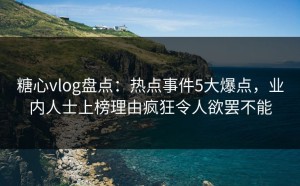 糖心vlog盘点：热点事件5大爆点，业内人士上榜理由疯狂令人欲罢不能