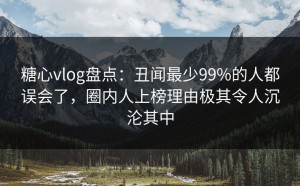 糖心vlog盘点：丑闻最少99%的人都误会了，圈内人上榜理由极其令人沉沦其中