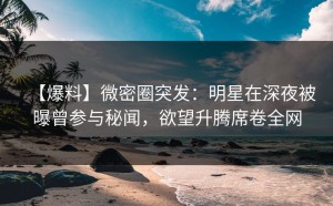 【爆料】微密圈突发：明星在深夜被曝曾参与秘闻，欲望升腾席卷全网