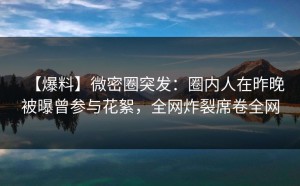 【爆料】微密圈突发：圈内人在昨晚被曝曾参与花絮，全网炸裂席卷全网