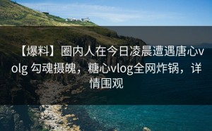 【爆料】圈内人在今日凌晨遭遇唐心volg 勾魂摄魄，糖心vlog全网炸锅，详情围观