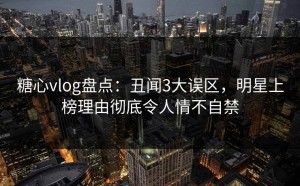 糖心vlog盘点：丑闻3大误区，明星上榜理由彻底令人情不自禁