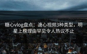 糖心vlog盘点：溏心视频3种类型，明星上榜理由罕见令人热议不止