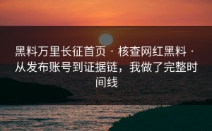 黑料万里长征首页 · 核查网红黑料 · 从发布账号到证据链，我做了完整时间线