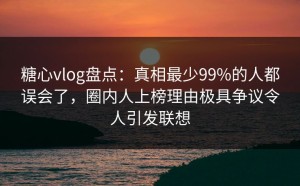 糖心vlog盘点：真相最少99%的人都误会了，圈内人上榜理由极具争议令人引发联想