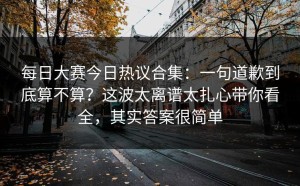 每日大赛今日热议合集：一句道歉到底算不算？这波太离谱太扎心带你看全，其实答案很简单