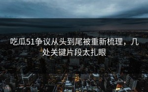 吃瓜51争议从头到尾被重新梳理，几处关键片段太扎眼