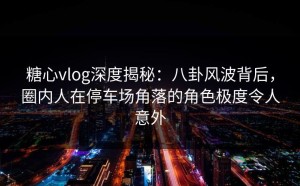 糖心vlog深度揭秘：八卦风波背后，圈内人在停车场角落的角色极度令人意外