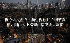 糖心vlog盘点：溏心视频10个细节真相，圈内人上榜理由罕见令人震惊