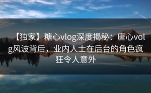 【独家】糖心vlog深度揭秘：唐心volg风波背后，业内人士在后台的角色疯狂令人意外