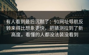 有人看到最后沉默了：91网址导航反转来得比想象更快，把猜测拉到了新高度，看懂的人都没法装没看到