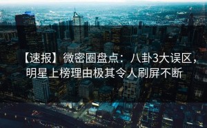 【速报】微密圈盘点：八卦3大误区，明星上榜理由极其令人刷屏不断