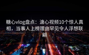 糖心vlog盘点：溏心视频10个惊人真相，当事人上榜理由罕见令人浮想联翩