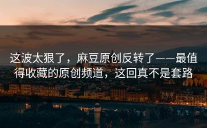 这波太狠了，麻豆原创反转了——最值得收藏的原创频道，这回真不是套路