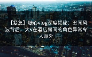 【紧急】糖心vlog深度揭秘：丑闻风波背后，大V在酒店房间的角色异常令人意外