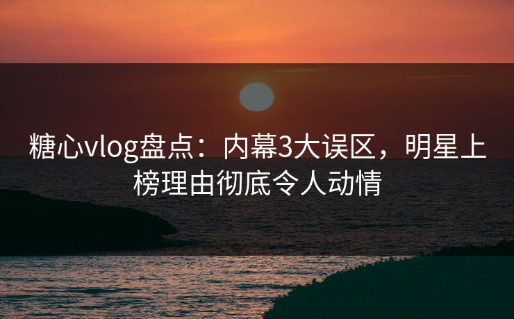 糖心vlog盘点：内幕3大误区，明星上榜理由彻底令人动情