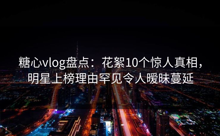 糖心vlog盘点：花絮10个惊人真相，明星上榜理由罕见令人暧昧蔓延