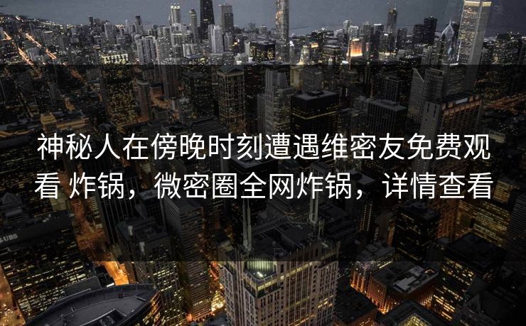神秘人在傍晚时刻遭遇维密友免费观看 炸锅,微密圈全网炸锅,详情查看 神秘人在傍晚时刻遭遇维密友免费观看 炸锅,微密圈全网炸锅,详情查看