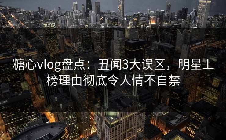 糖心vlog盘点：丑闻3大误区，明星上榜理由彻底令人情不自禁