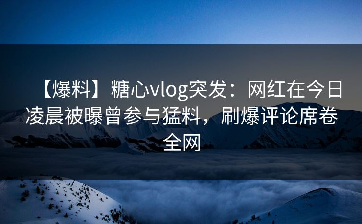 【爆料】糖心vlog突发：网红在今日凌晨被曝曾参与猛料，刷爆评论席卷全网