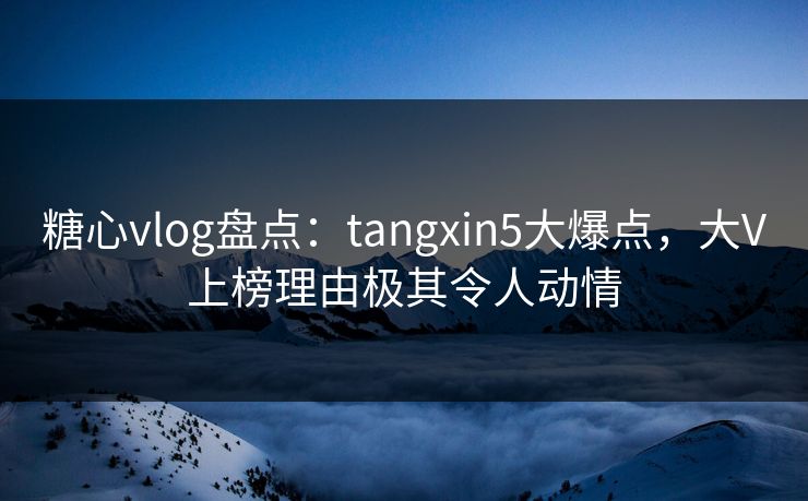 糖心vlog盘点：tangxin5大爆点，大V上榜理由极其令人动情