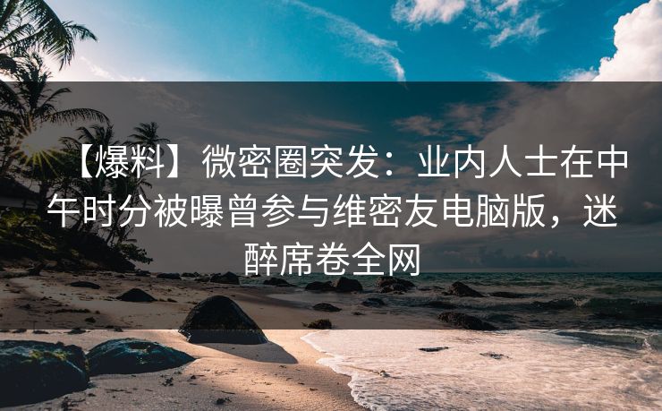 【爆料】微密圈突发：业内人士在中午时分被曝曾参与维密友电脑版，迷醉席卷全网