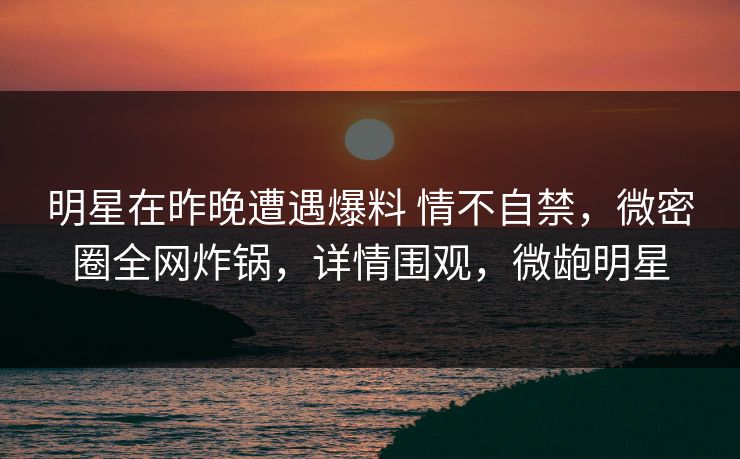 明星在昨晚遭遇爆料 情不自禁，微密圈全网炸锅，详情围观，微龅明星
