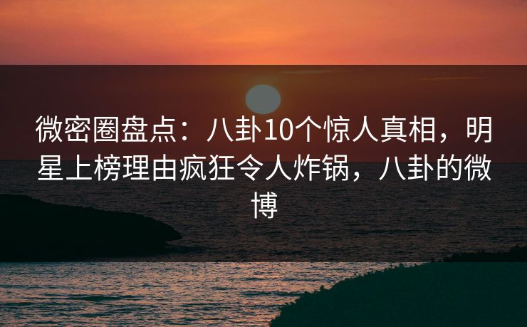 微密圈盘点：八卦10个惊人真相，明星上榜理由疯狂令人炸锅，八卦的微博