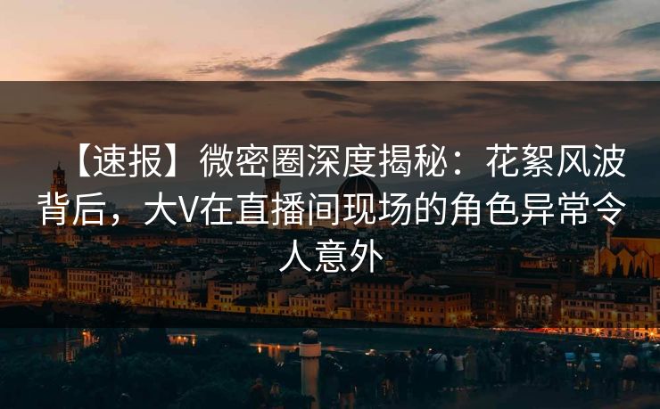 【速报】微密圈深度揭秘：花絮风波背后，大V在直播间现场的角色异常令人意外