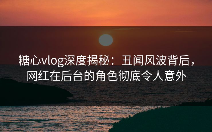 糖心vlog深度揭秘:丑闻风波背后,网红在后台的角色彻底令人意外 糖心vlog深度揭秘:丑闻风波背后,网红在后台的角色彻底令人意外
