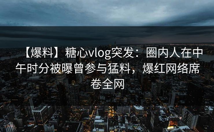 【爆料】糖心vlog突发：圈内人在中午时分被曝曾参与猛料，爆红网络席卷全网
