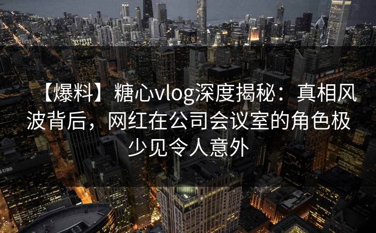 【爆料】糖心vlog深度揭秘：真相风波背后，网红在公司会议室的角色极少见令人意外