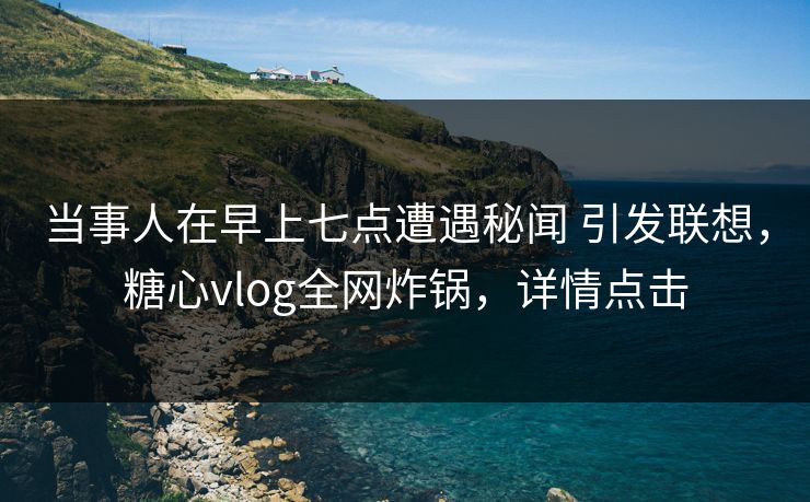 当事人在早上七点遭遇秘闻 引发联想，糖心vlog全网炸锅，详情点击
