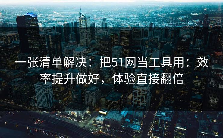 一张清单解决：把51网当工具用：效率提升做好，体验直接翻倍