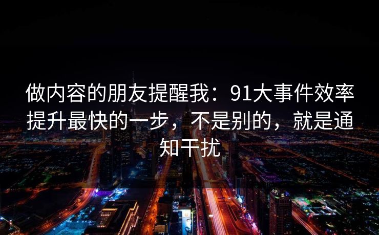 做内容的朋友提醒我：91大事件效率提升最快的一步，不是别的，就是通知干扰