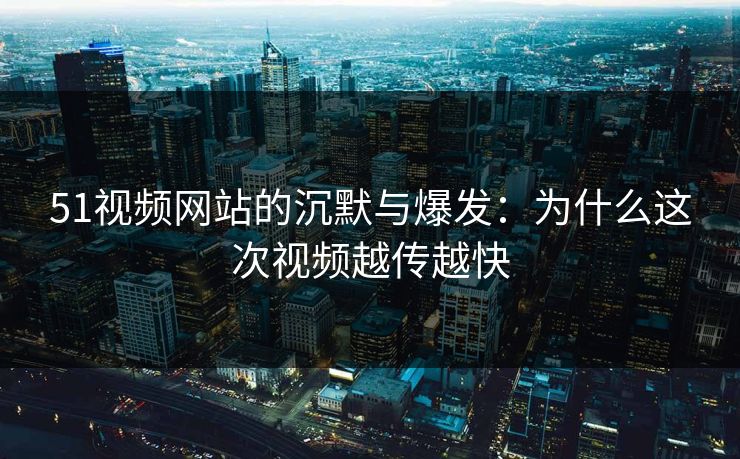 51视频网站的沉默与爆发：为什么这次视频越传越快