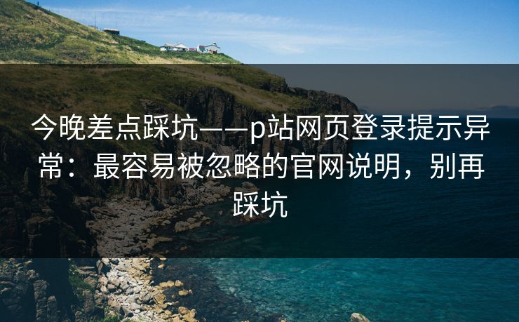 今晚差点踩坑——p站网页登录提示异常：最容易被忽略的官网说明，别再踩坑