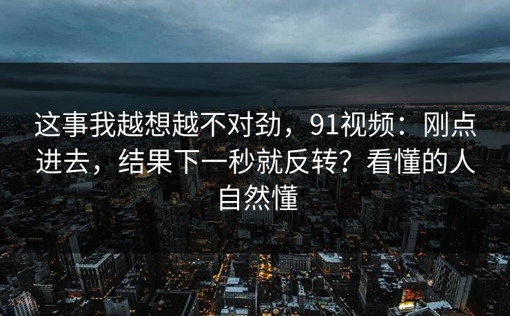 这事我越想越不对劲,91视频:刚点进去,结果下一秒就反转?看懂的人自然懂 这事我越想越不对劲,91视频:刚点进去,结果下一秒就反转?看懂的人自然懂