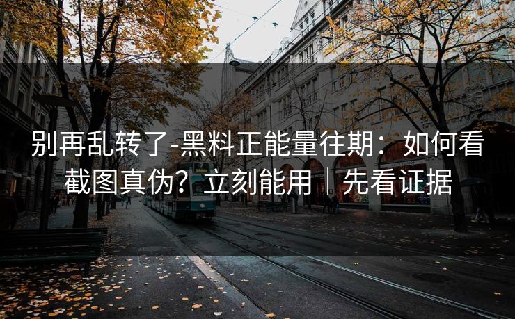 别再乱转了-黑料正能量往期：如何看截图真伪？立刻能用｜先看证据