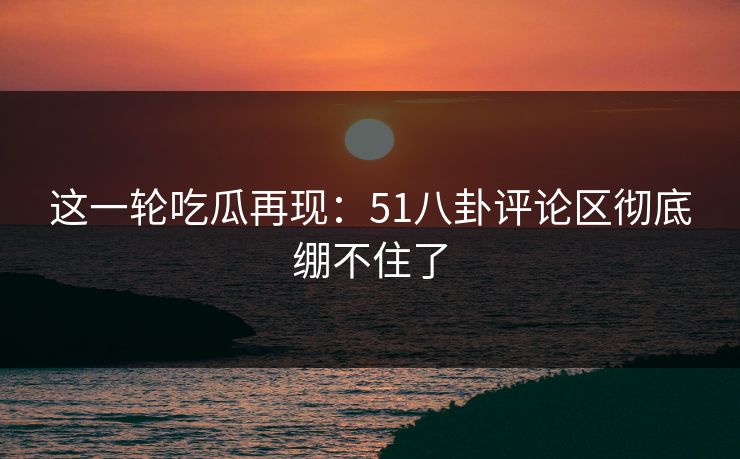 这一轮吃瓜再现：51八卦评论区彻底绷不住了
