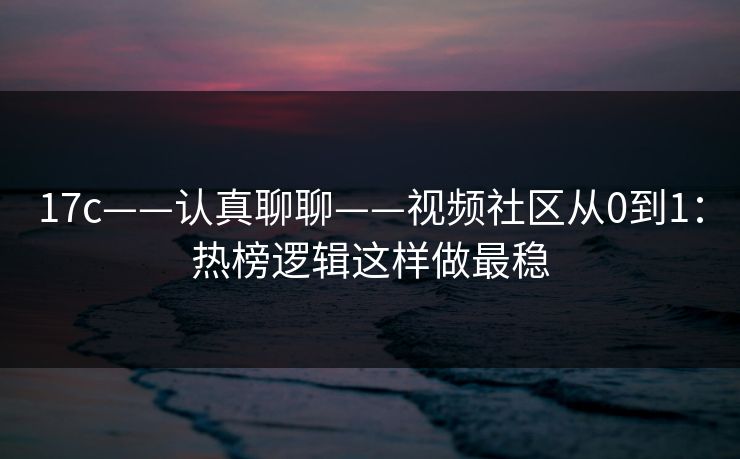17c——认真聊聊——视频社区从0到1：热榜逻辑这样做最稳