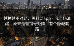越扒越不对劲，黑料网app · 我当场清醒：原来是营销号矩阵 · 有个隐藏套路