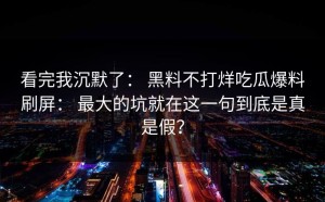 看完我沉默了： 黑料不打烊吃瓜爆料刷屏： 最大的坑就在这一句到底是真是假？