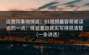 运营同事悄悄说：91视频最容易被误会的一点：体验差异其实写得很清楚（一条讲透）